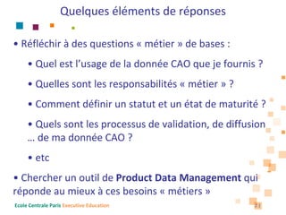Quelques éléments de réponses

• Réfléchir à des questions « métier » de bases : 
     • Quel est l’usage de la donnée CAO que je fournis ?
     • Quelles sont les responsabilités « métier » ?
     • Comment définir un statut et un état de maturité ?
     • Quels sont les processus de validation, de diffusion 
     … de ma donnée CAO ?
     • etc
• Chercher un outil de Product Data Management qui 
réponde au mieux à ces besoins « métiers »
Ecole Centrale Paris Executive Education                21
 