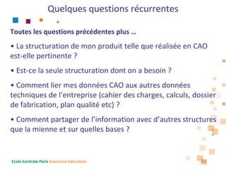 Quelques questions récurrentes

Toutes les questions précédentes plus …
• La structuration de mon produit telle que réalisée en CAO 
est‐elle pertinente ?
• Est‐ce la seule structuration dont on a besoin ?
• Comment lier mes données CAO aux autres données 
techniques de l’entreprise (cahier des charges, calculs, dossier 
de fabrication, plan qualité etc) ?
• Comment partager de l’information avec d’autres structures 
que la mienne et sur quelles bases ?


Ecole Centrale Paris Executive Education                   26
 