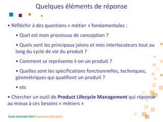 Quelques éléments de réponse

• Réfléchir à des questions « métier » fondamentales : 
     • Quel est mon processus de conception ?
     • Quels sont les principaux jalons et mes interlocuteurs tout au 
     long du cycle de vie du produit ?
     • Comment se représente‐t‐on un produit ?
     • Quelles sont les spécifications fonctionnelles, techniques, 
     géométriques qui qualifient un produit ?
     • etc
• Chercher un outil de Product Lifecycle Management qui réponde 
au mieux à ces besoins « métiers »

Ecole Centrale Paris Executive Education                         27
 