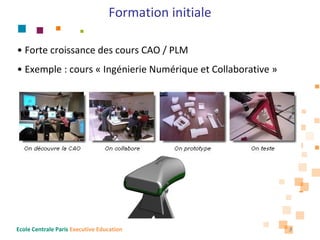 Formation initiale

• Forte croissance des cours CAO / PLM
• Exemple : cours « Ingénierie Numérique et Collaborative »




Ecole Centrale Paris Executive Education                      3
 