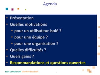 Agenda


 • Présentation
 • Quelles motivations 
    • pour un utilisateur isolé ?
    • pour une équipe ?
    • pour une organisation ?
 • Quelles difficultés ?
 • Quels gains ?
 • Recommandations et questions ouvertes
Ecole Centrale Paris Executive Education        36   36
 