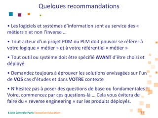 Quelques recommandations

• Les logiciels et systèmes d’information sont au service des «
métiers » et non l’inverse …
• Tout acteur d’un projet PDM ou PLM doit pouvoir se référer à
votre logique « métier » et à votre référentiel « métier »
• Tout outil ou système doit être spécifié AVANT d’être choisi et 
déployé
• Demandez toujours à éprouver les solutions envisagées sur l’un 
de VOS cas d’études et dans VOTRE contexte
• N’hésitez pas à poser des questions de base ou fondamentales ! 
Voire, commencez par ces questions‐là … Cela vous évitera de 
faire du « reverse engineering » sur les produits déployés.

Ecole Centrale Paris Executive Education                          37
 