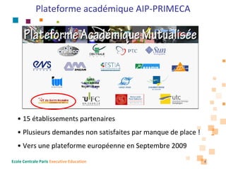 Plateforme académique AIP‐PRIMECA




   • 15 établissements partenaires
   • Plusieurs demandes non satisfaites par manque de place !
   • Vers une plateforme européenne en Septembre 2009
Ecole Centrale Paris Executive Education                        4
 
