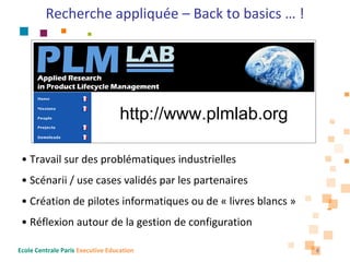 Recherche appliquée – Back to basics … !




                                   http://www.plmlab.org

 • Travail sur des problématiques industrielles
 • Scénarii / use cases validés par les partenaires
 • Création de pilotes informatiques ou de « livres blancs »
 • Réflexion autour de la gestion de configuration

Ecole Centrale Paris Executive Education                       6
 