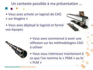 Un contexte possible à ma présentation …

 • Vous avez acheté un logiciel de CAO 
 « sur étagère »
 • Vous avez déployé le logiciel et formé
 vos équipes

                                • Vous avez commencé à avoir une 
                                réflexion sur les méthodologies CAO 
                                à utiliser
                                • Vous vous intéressez maintenant à
                                ce que l’on nomme le « PDM » ou le 
                                « PLM »
Ecole Centrale Paris Executive Education                           7
 