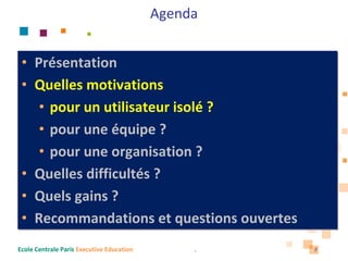 Agenda


 • Présentation
 • Quelles motivations 
    • pour un utilisateur isolé ?
    • pour une équipe ?
    • pour une organisation ?
 • Quelles difficultés ?
 • Quels gains ?
 • Recommandations et questions ouvertes
Ecole Centrale Paris Executive Education        8   8
 