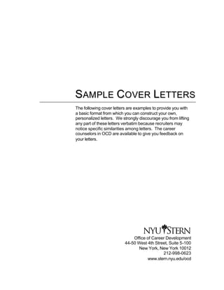 S A M P L E C O V E R L E TTE R S
The following cover letters are examples to provide you with
a basic format from which you can construct your own,
personalized letters. We strongly discourage you from lifting
any part of these letters verbatim because recruiters may
notice specific similarities among letters. The career
counselors in OCD are available to give you feedback on
your letters.




                              Office of Career Development
                          44-50 West 4th Street, Suite 5-100
                                 New York, New York 10012
                                             212-998-0623
                                     www.stern.nyu.edu/ocd
 