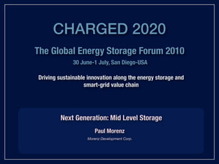 CHARGED 2020
The Global Energy Storage Forum 2010
              30 June-1 July, San Diego-USA

Driving sustainable innovation along the energy storage and
                   smart-grid value chain




        Next Generation: Mid Level Storage
                      Paul Morenz
                   Morenz Development Corp.
 