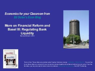 Free Slides from Ed Dolan’s Econ Blog http://dolanecon.blogspot.com/ More on Financial Reform and Basel III: Regulating Bank Liquidty Post prepared  September 12, 2010 Terms of Use:  These slides are made available under Creative Commons License  Attribution—Share Alike 3.0  . You are free to use these slides as a resource for your economics classes together with whatever textbook you are using. If you like the slides, you may also want to take a look at my textbook,  Introduction to Economics ,  from BVT Publishers.  
