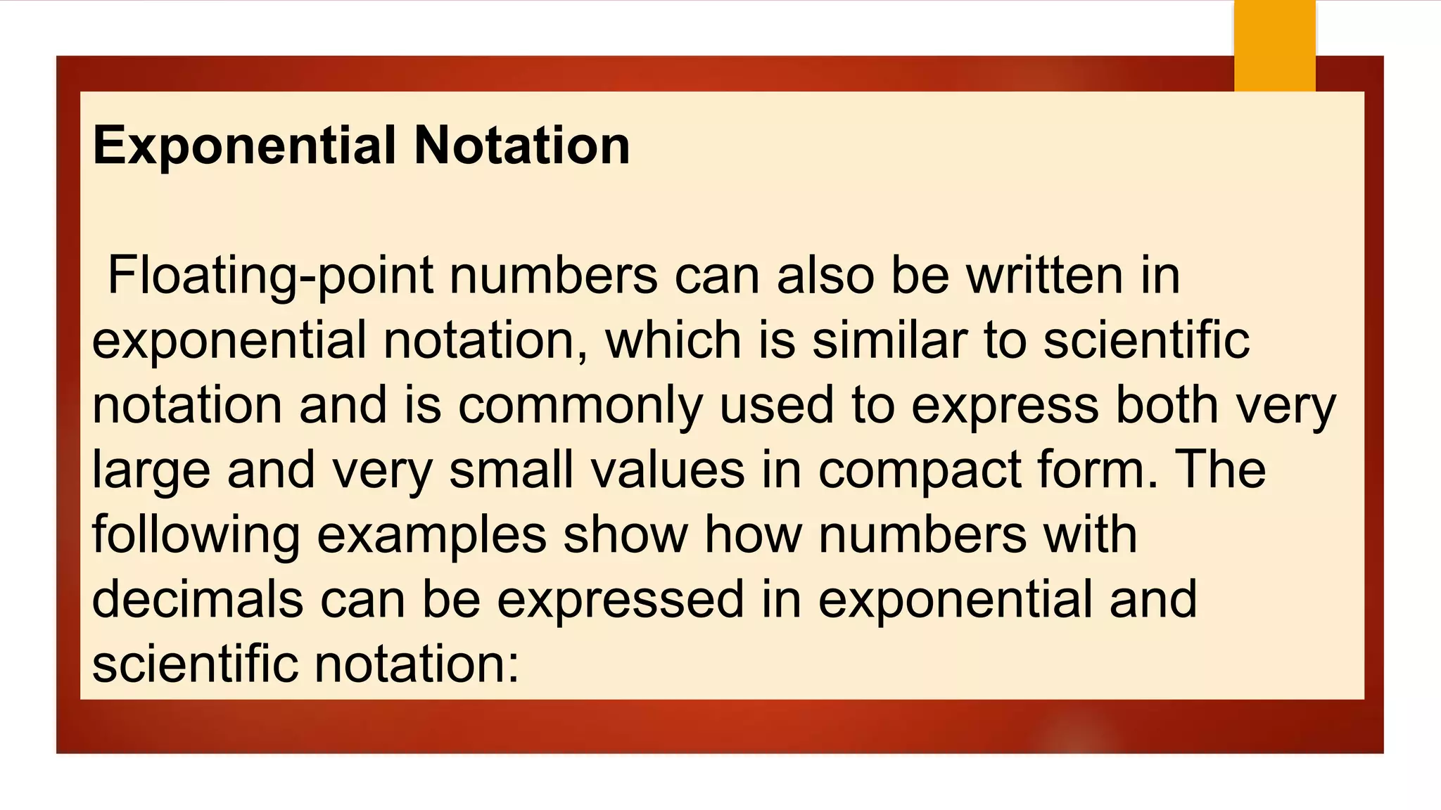 Exponential Notation
Floating-point numbers can also be written in
exponential notation, which is similar to scientific
notation and is commonly used to express both very
large and very small values in compact form. The
following examples show how numbers with
decimals can be expressed in exponential and
scientific notation:
 