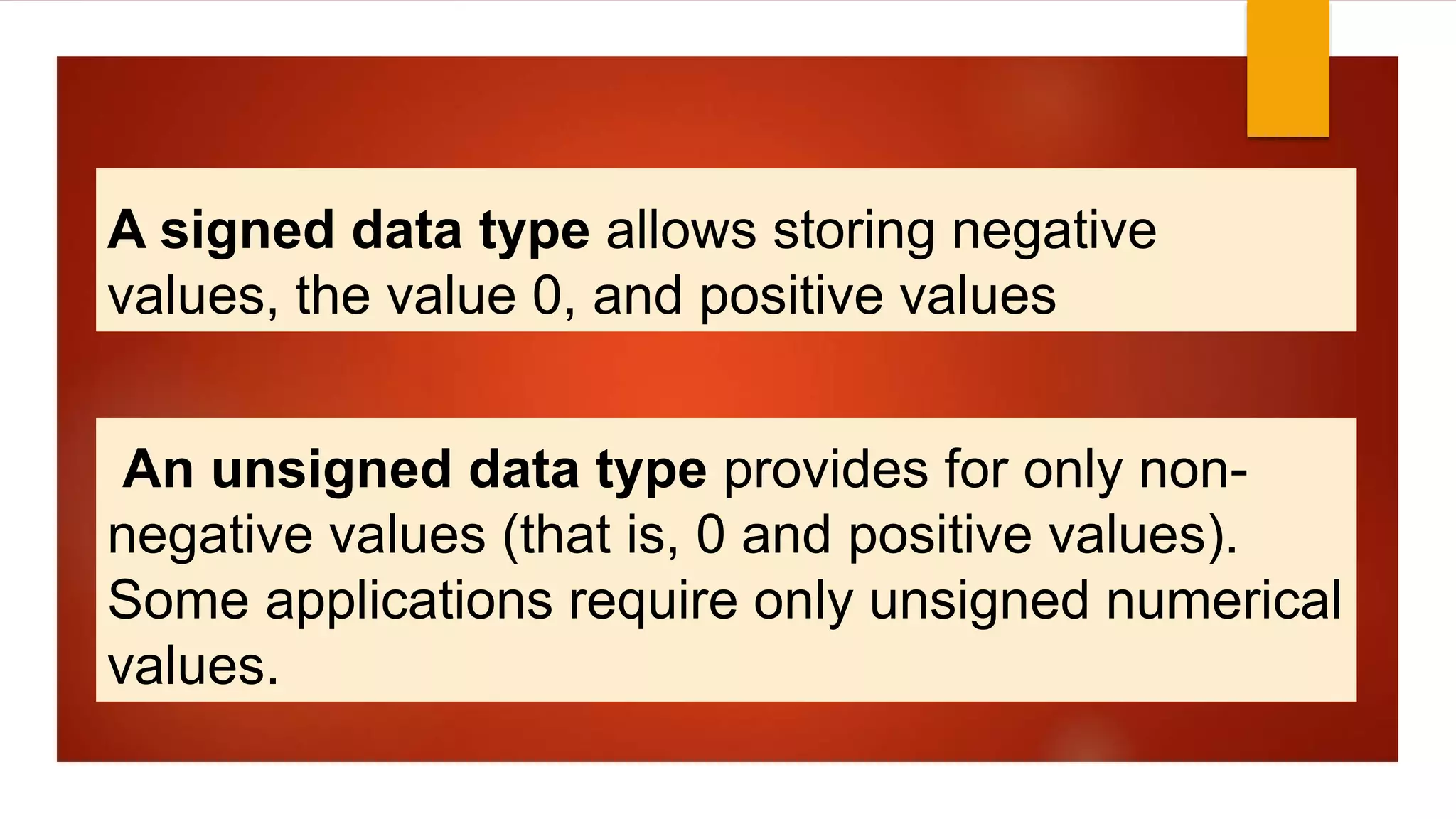 A signed data type allows storing negative
values, the value 0, and positive values
An unsigned data type provides for only non-
negative values (that is, 0 and positive values).
Some applications require only unsigned numerical
values.
 