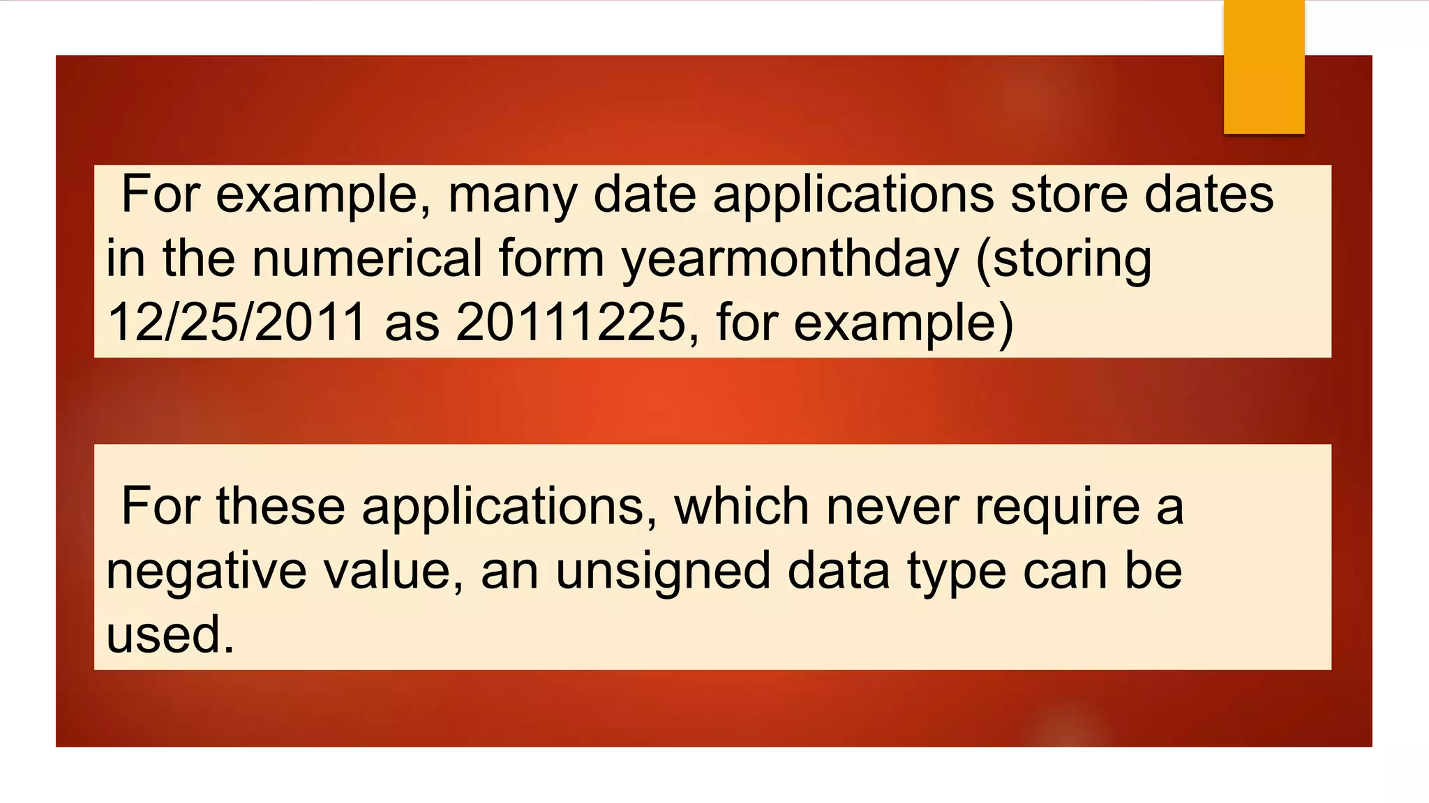 For example, many date applications store dates
in the numerical form yearmonthday (storing
12/25/2011 as 20111225, for example)
For these applications, which never require a
negative value, an unsigned data type can be
used.
 