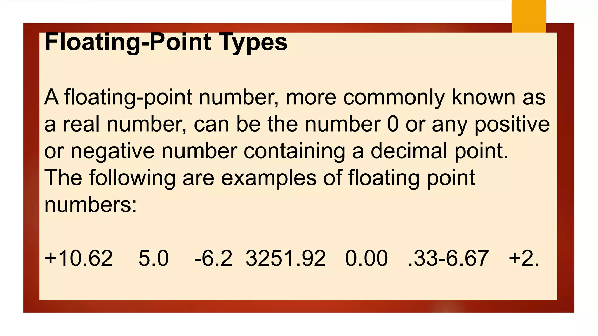 Floating-Point Types
A floating-point number, more commonly known as
a real number, can be the number 0 or any positive
or negative number containing a decimal point.
The following are examples of floating point
numbers:
+10.62 5.0 -6.2 3251.92 0.00 .33-6.67 +2.
 