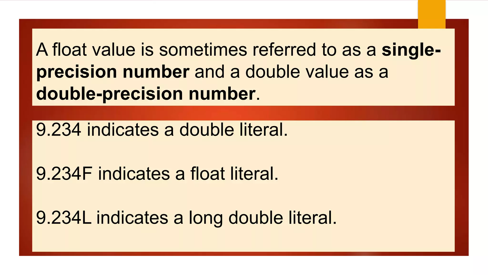 A float value is sometimes referred to as a single-
precision number and a double value as a
double-precision number.
9.234 indicates a double literal.
9.234F indicates a float literal.
9.234L indicates a long double literal.
 