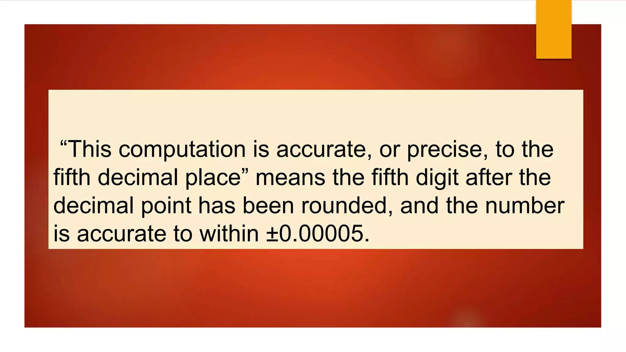 “This computation is accurate, or precise, to the
fifth decimal place” means the fifth digit after the
decimal point has been rounded, and the number
is accurate to within ±0.00005.
 