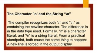 The Character 'n' and the String “n”
The compiler recognizes both 'n' and “n” as
containing the newline character. The difference is
in the data type used. Formally, 'n' is a character
literal, and “n” is a string literal. From a practical
standpoint, both cause the same thing to happen:
A new line is forced in the output display.
 