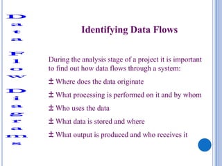 Identifying Data Flows

During the analysis stage of a project it is important
to find out how data flows through a system:
± Where does the data originate
± What processing is performed on it and by whom
± Who uses the data
± What data is stored and where
± What output is produced and who receives it
 