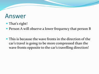 Answer
 That’s right!
 Person A will observe a lower frequency that person B
 This is because the wave fronts in the direction of the
car’s travel is going to be more compressed than the
wave fronts opposite to the car’s travelling direction!
 
