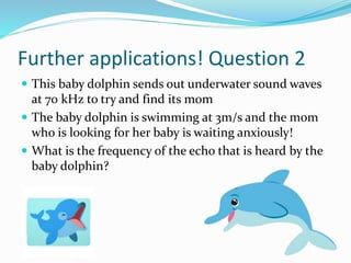 Further applications! Question 2
 This baby dolphin sends out underwater sound waves
at 70 kHz to try and find its mom
 The baby dolphin is swimming at 3m/s and the mom
who is looking for her baby is waiting anxiously!
 What is the frequency of the echo that is heard by the
baby dolphin?
 