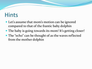 Hints
 Let’s assume that mom’s motion can be ignored
compared to that of the frantic baby dolphin
 The baby is going towards its mom! It’s getting closer!
 The “echo” can be thought of as the waves reflected
from the mother dolphin
 