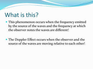 What is this?
 This phenomenon occurs when the frequency emitted
by the source of the waves and the frequency at which
the observer notes the waves are different!
 The Doppler Effect occurs when the observer and the
source of the waves are moving relative to each other!
 