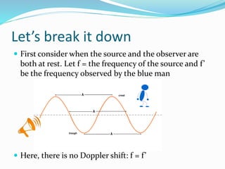 Let’s break it down
 First consider when the source and the observer are
both at rest. Let f = the frequency of the source and f’
be the frequency observed by the blue man
 Here, there is no Doppler shift: f = f’
 