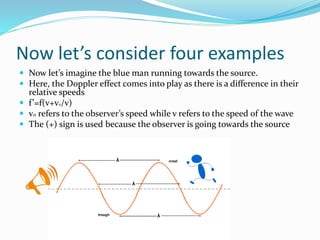 Now let’s consider four examples
 Now let’s imagine the blue man running towards the source.
 Here, the Doppler effect comes into play as there is a difference in their
relative speeds
 f’=f(v+vo/v)
 v0 refers to the observer’s speed while v refers to the speed of the wave
 The (+) sign is used because the observer is going towards the source
 
