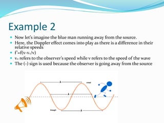 Example 2
 Now let’s imagine the blue man running away from the source.
 Here, the Doppler effect comes into play as there is a difference in their
relative speeds
 f’=f(v-vo/v)
 v0 refers to the observer’s speed while v refers to the speed of the wave
 The (-) sign is used because the observer is going away from the source
 