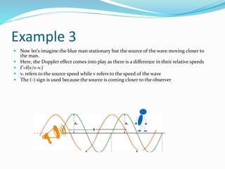 Example 3
 Now let’s imagine the blue man stationary but the source of the wave moving closer to
the man.
 Here, the Doppler effect comes into play as there is a difference in their relative speeds
 f’=f(v/v-vs)
 vs refers to the source speed while v refers to the speed of the wave
 The (-) sign is used because the source is coming closer to the observer
 