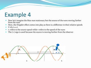 Example 4
 Now let’s imagine the blue man stationary but the source of the wave moving farther
from the man
 Here, the Doppler effect comes into play as there is a difference in their relative speeds
 f’=f(v/v+vs)
 vs refers to the source speed while v refers to the speed of the wave
 The (+) sign is used because the source is moving further from the observer
 