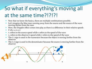 So what if everything’s moving all
at the same time?!?!?!
 Now that we know the basics, there are multiple combinations possible.
 Let’s imagine the blue man running away from the source and the source of the wave
moving farther from the man
 Here, the Doppler effect comes into play as there is a difference in their relative speeds
 f’=f(v-v0/v+vs)
 vs refers to the source speed while v refers to the speed of the wave
 v0 refers to the observer’s speed while v refers to the speed of the wave
 The (-) sign is used in the numerator because the object is moving further from the
observer
 The (+) sign is used in the denominator because the source is moving further from the
observer
 