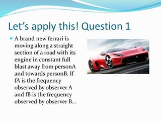 Let’s apply this! Question 1
 A brand new ferrari is
moving along a straight
section of a road with its
engine in constant full
blast away from personA
and towards personB. If
fA is the frequency
observed by observer A
and fB is the frequency
observed by observer B…
 