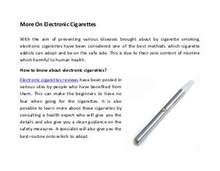 More On Electronic Cigarettes
With the aim of preventing various diseases brought about by cigarette smoking,
electronic cigarettes have been considered one of the best methods which cigarette
addicts can adopt and be on the safe side. This is due to their zero content of nicotine
which harmful to human health.
How to know about electronic cigarettes?
Electronic cigarettes reviews have been posted in
various sites by people who have benefited from
them. This can make the beginners to have no
fear when going for the cigarettes. It is also
possible to learn more about these cigarettes by
consulting a health expert who will give you the
details and also give you a clean guidance on the
safety measures. A specialist will also give you the
best routine onto which to adopt.
 