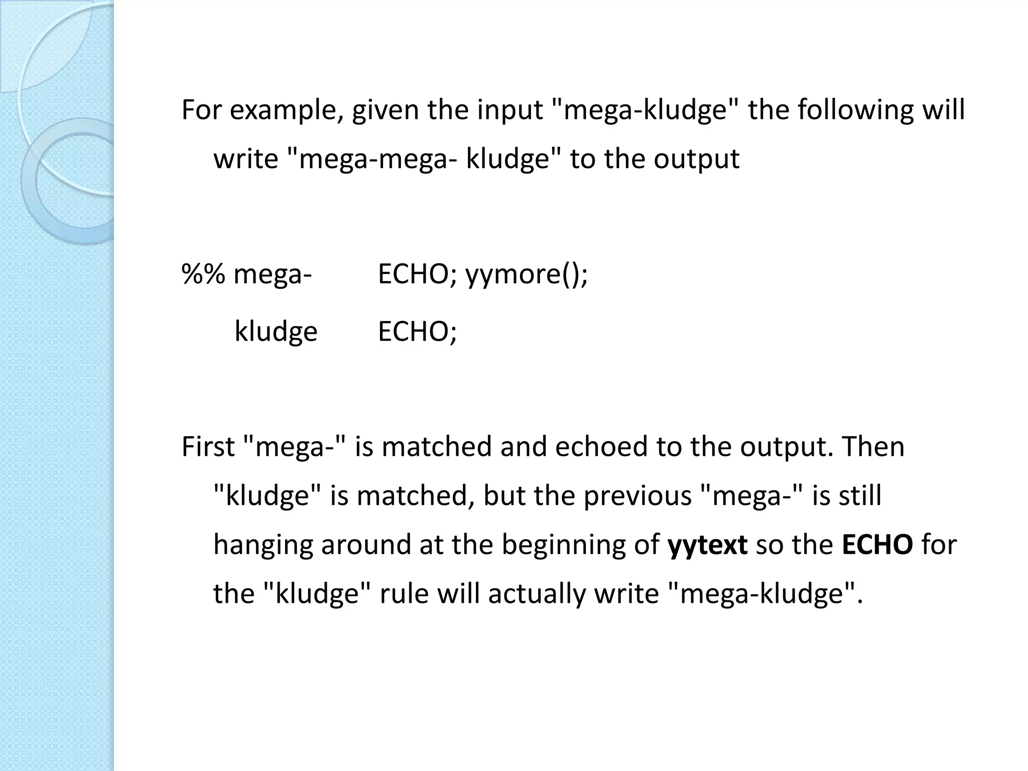 For example, given the input "mega-kludge" the following will
  write "mega-mega- kludge" to the output


%% mega-       ECHO; yymore();
    kludge     ECHO;


First "mega-" is matched and echoed to the output. Then
  "kludge" is matched, but the previous "mega-" is still
  hanging around at the beginning of yytext so the ECHO for
  the "kludge" rule will actually write "mega-kludge".
 