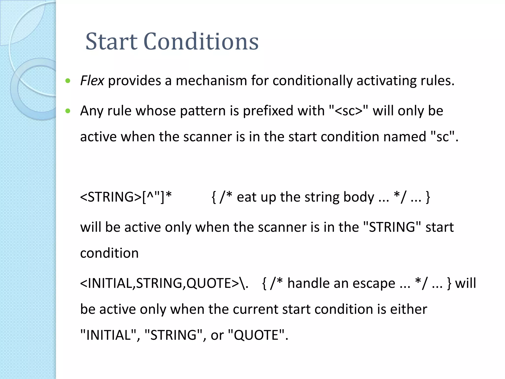 Start Conditions
   Flex provides a mechanism for conditionally activating rules.
   Any rule whose pattern is prefixed with "<sc>" will only be
    active when the scanner is in the start condition named "sc".


    <STRING>[^"]*        { /* eat up the string body ... */ ... }
    will be active only when the scanner is in the "STRING" start
    condition
    <INITIAL,STRING,QUOTE>. { /* handle an escape ... */ ... } will
    be active only when the current start condition is either
    "INITIAL", "STRING", or "QUOTE".
 