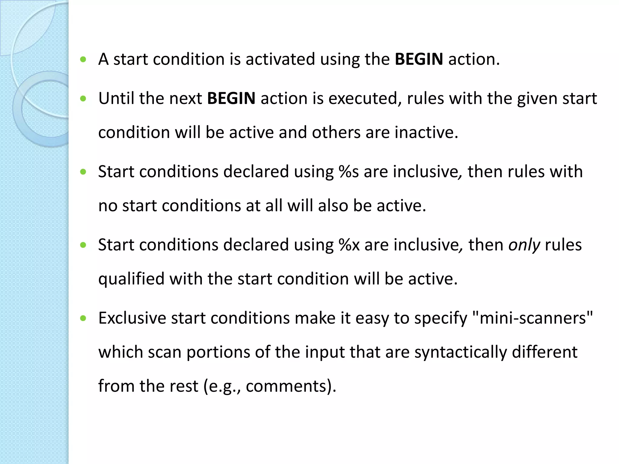    A start condition is activated using the BEGIN action.

   Until the next BEGIN action is executed, rules with the given start
    condition will be active and others are inactive.

   Start conditions declared using %s are inclusive, then rules with
    no start conditions at all will also be active.

   Start conditions declared using %x are inclusive, then only rules
    qualified with the start condition will be active.

   Exclusive start conditions make it easy to specify "mini-scanners"
    which scan portions of the input that are syntactically different
    from the rest (e.g., comments).
 