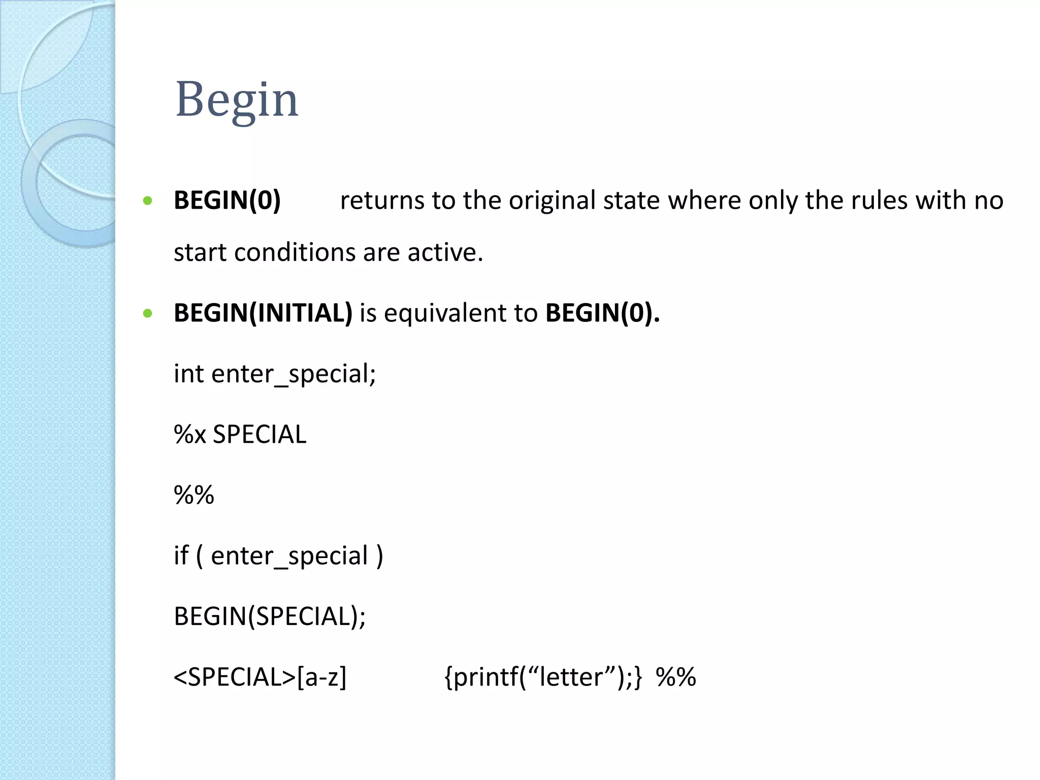 Begin
   BEGIN(0)       returns to the original state where only the rules with no
    start conditions are active.

   BEGIN(INITIAL) is equivalent to BEGIN(0).

    int enter_special;

    %x SPECIAL

    %%

    if ( enter_special )

    BEGIN(SPECIAL);

    <SPECIAL>[a-z]          {printf(“letter”);} %%
 
