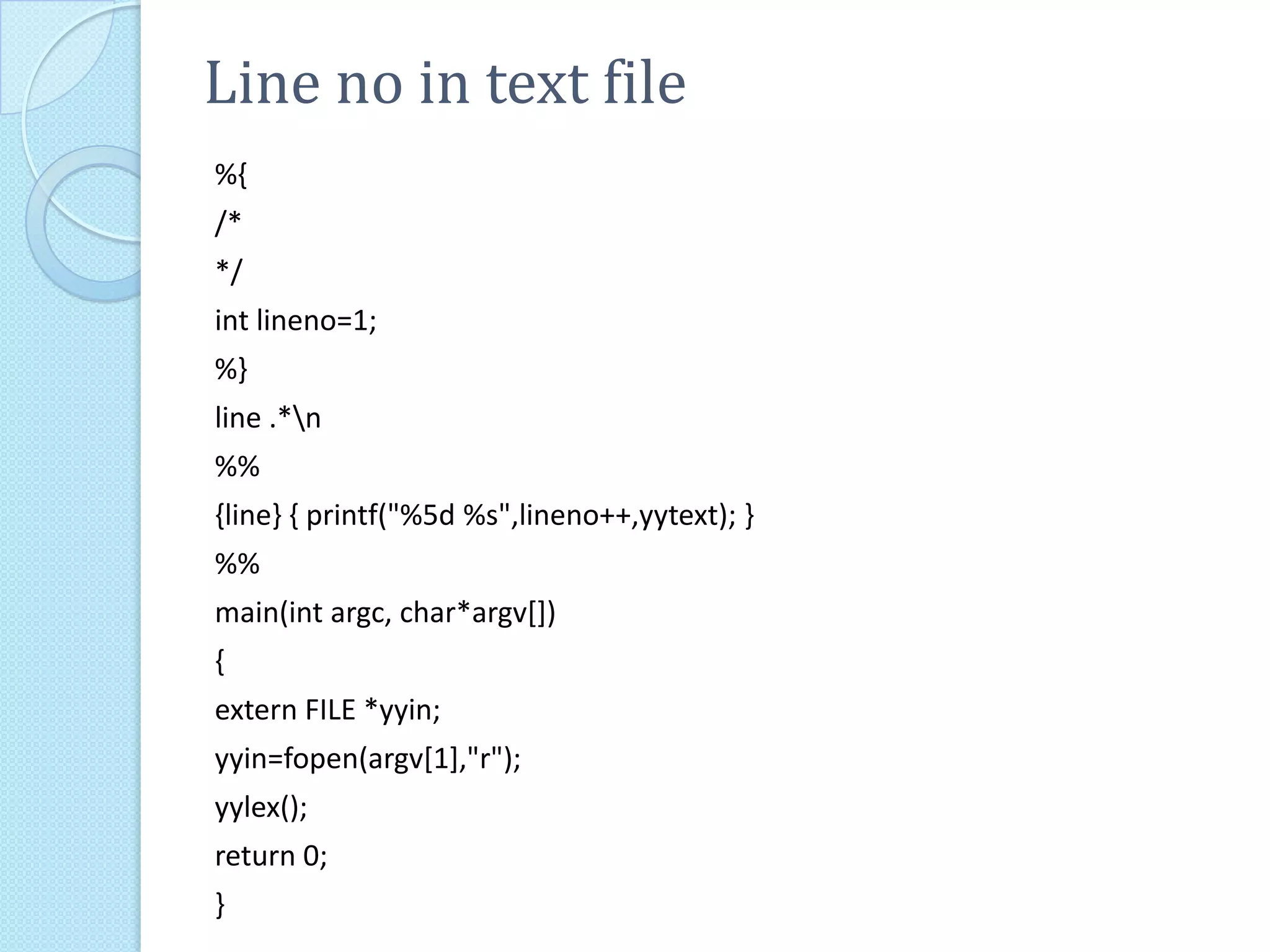 Line no in text file
%{
/*
*/
int lineno=1;
%}
line .*n
%%
{line} { printf("%5d %s",lineno++,yytext); }
%%
main(int argc, char*argv[])
{
extern FILE *yyin;
yyin=fopen(argv[1],"r");
yylex();
return 0;
}
 
