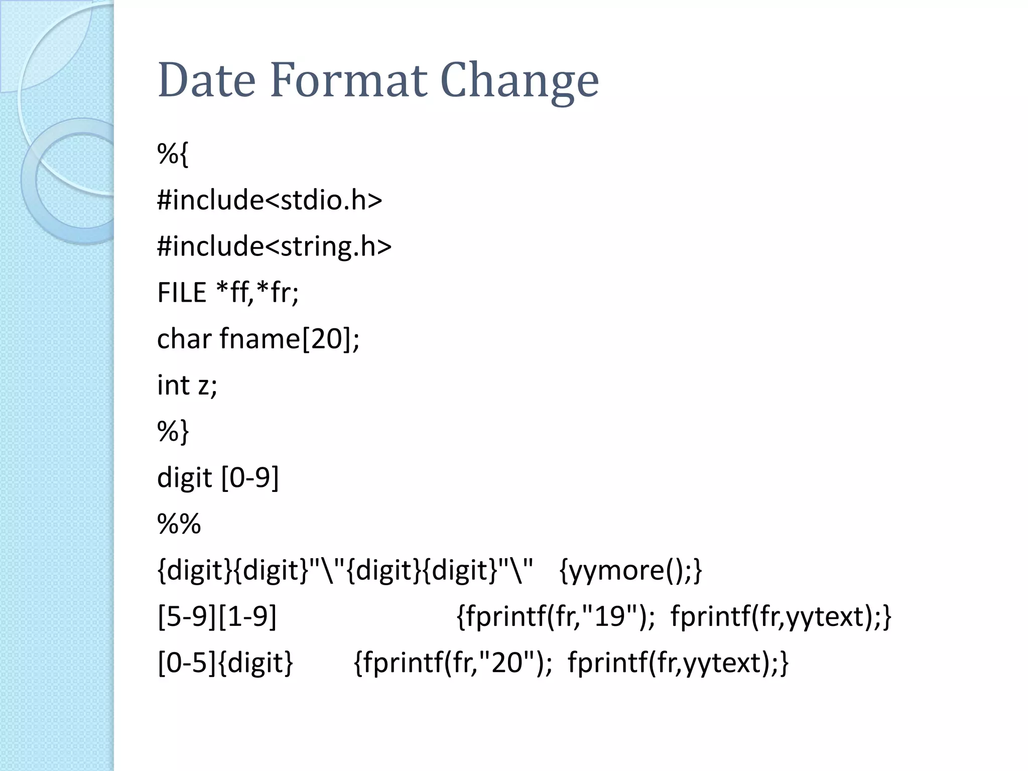 Date Format Change
%{
#include<stdio.h>
#include<string.h>
FILE *ff,*fr;
char fname[20];
int z;
%}
digit [0-9]
%%
{digit}{digit}""{digit}{digit}"" {yymore();}
[5-9][1-9]                 {fprintf(fr,"19"); fprintf(fr,yytext);}
[0-5]{digit}      {fprintf(fr,"20"); fprintf(fr,yytext);}
 