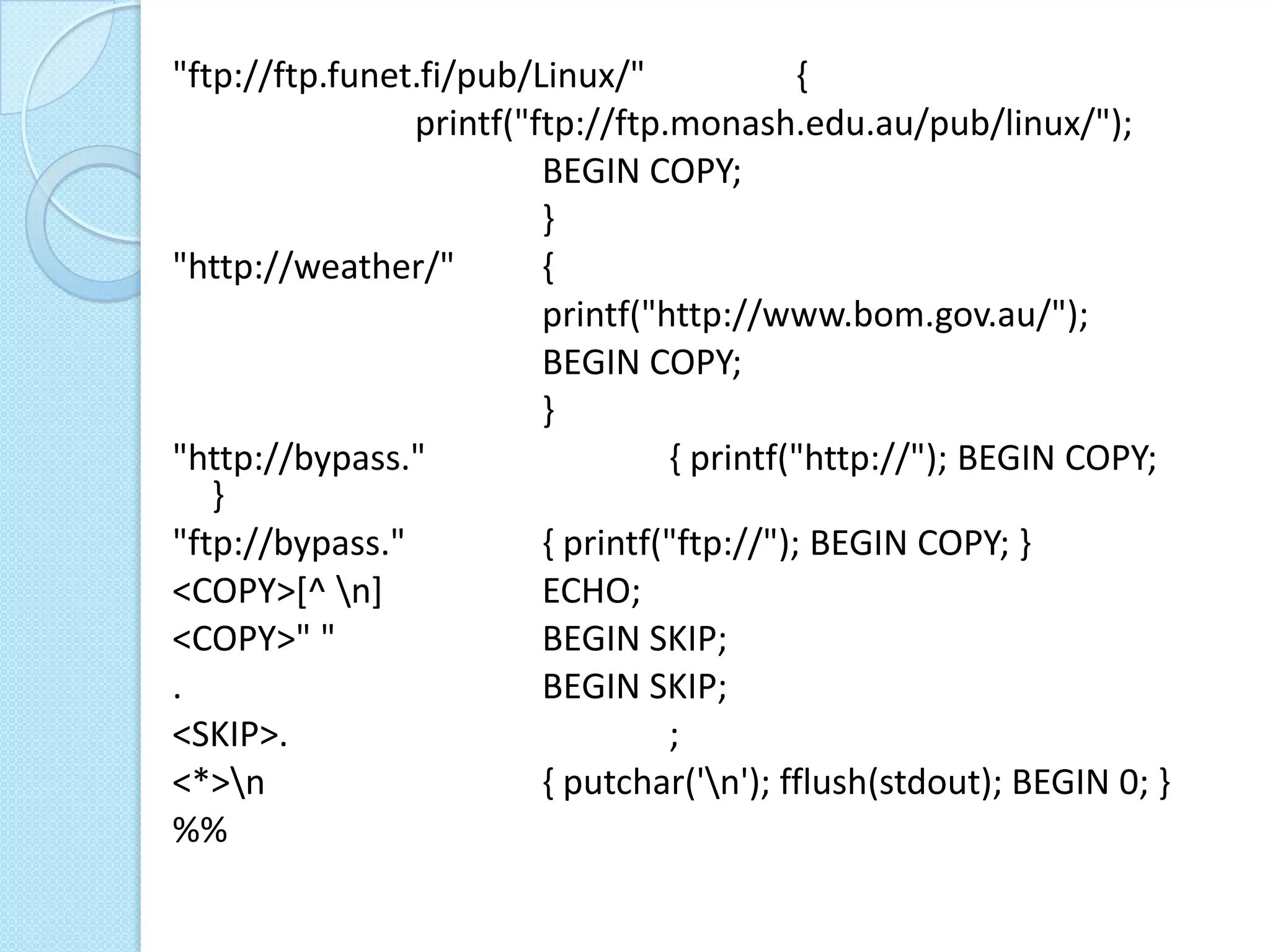 "ftp://ftp.funet.fi/pub/Linux/"             {
                printf("ftp://ftp.monash.edu.au/pub/linux/");
                         BEGIN COPY;
                         }
"http://weather/"        {
                         printf("http://www.bom.gov.au/");
                         BEGIN COPY;
                         }
"http://bypass."                  { printf("http://"); BEGIN COPY;
   }
"ftp://bypass."          { printf("ftp://"); BEGIN COPY; }
<COPY>[^ n]             ECHO;
<COPY>" "                BEGIN SKIP;
.                        BEGIN SKIP;
<SKIP>.                           ;
<*>n                    { putchar('n'); fflush(stdout); BEGIN 0; }
%%
 