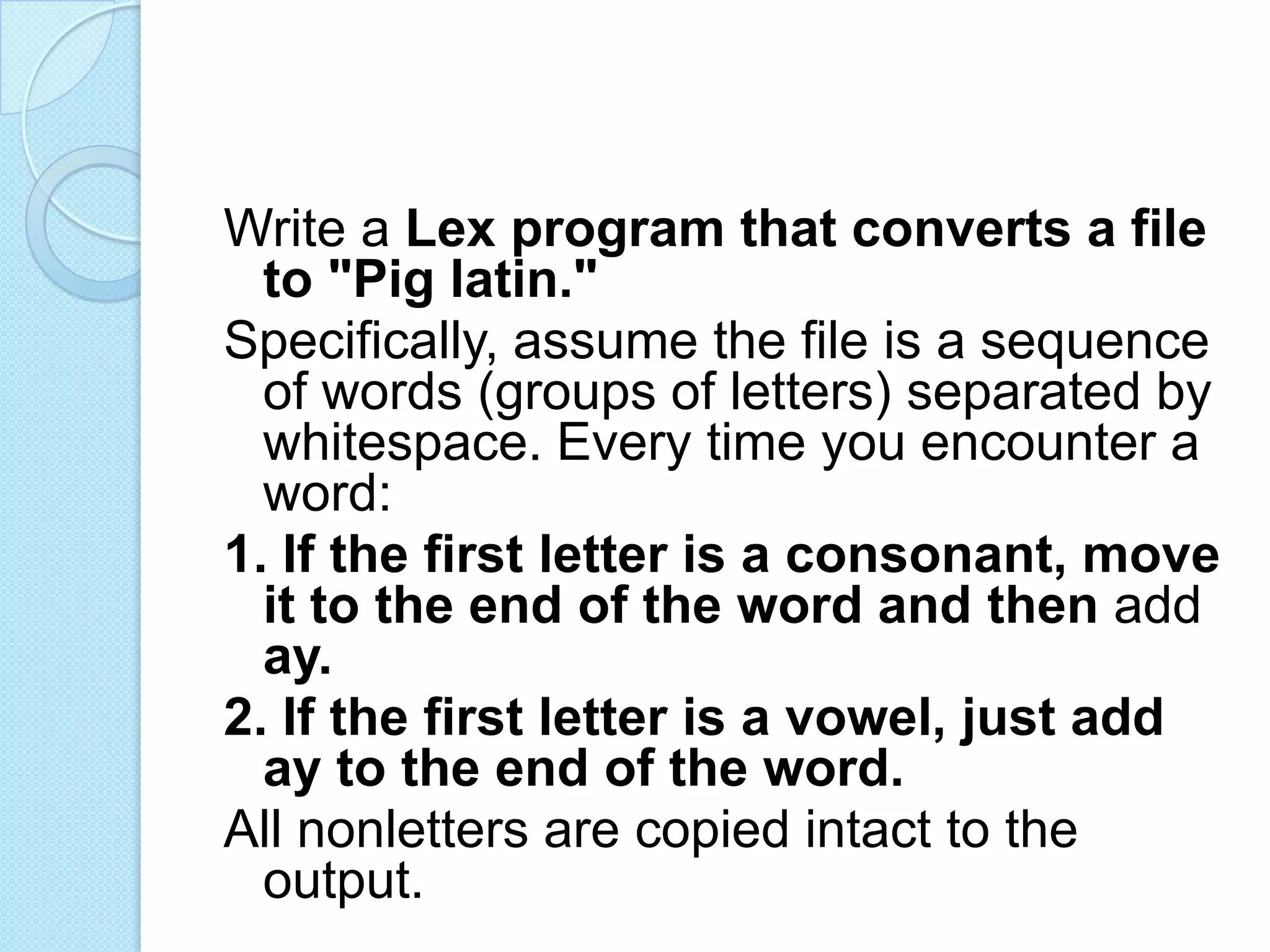 Write a Lex program that converts a file
  to "Pig latin."
Specifically, assume the file is a sequence
  of words (groups of letters) separated by
  whitespace. Every time you encounter a
  word:
1. If the first letter is a consonant, move
  it to the end of the word and then add
  ay.
2. If the first letter is a vowel, just add
  ay to the end of the word.
All nonletters are copied intact to the
  output.
 