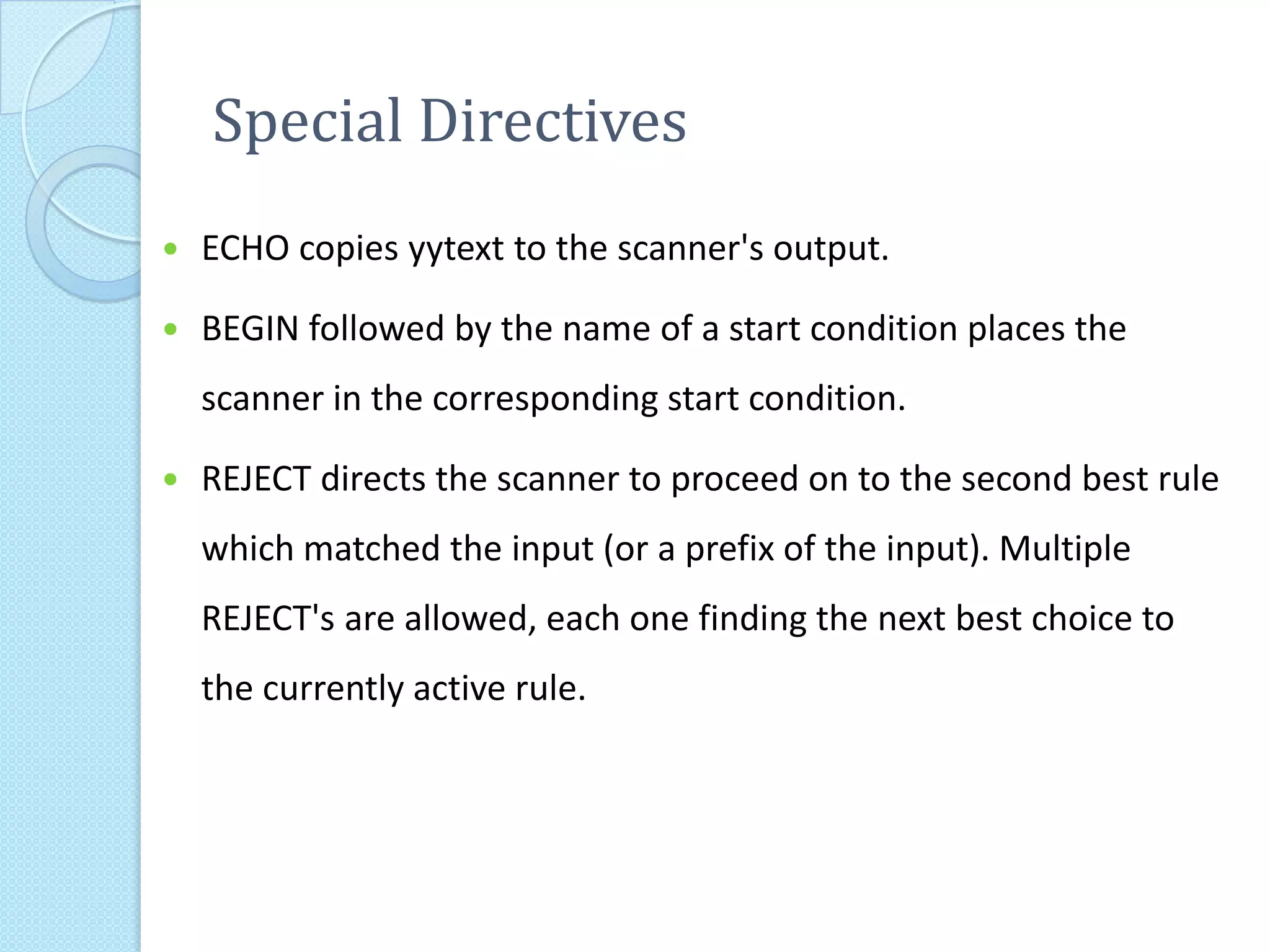 Special Directives
   ECHO copies yytext to the scanner's output.

   BEGIN followed by the name of a start condition places the
    scanner in the corresponding start condition.

   REJECT directs the scanner to proceed on to the second best rule
    which matched the input (or a prefix of the input). Multiple
    REJECT's are allowed, each one finding the next best choice to
    the currently active rule.
 