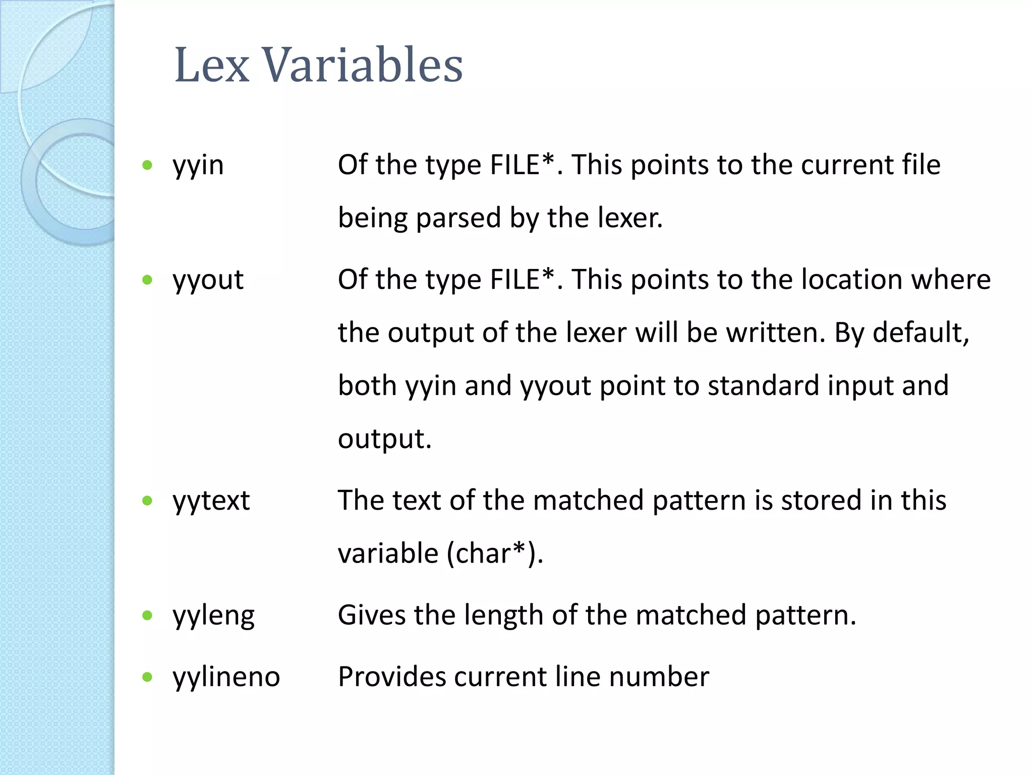 Lex Variables
   yyin       Of the type FILE*. This points to the current file
               being parsed by the lexer.
   yyout      Of the type FILE*. This points to the location where
               the output of the lexer will be written. By default,
               both yyin and yyout point to standard input and
               output.
   yytext     The text of the matched pattern is stored in this
               variable (char*).
   yyleng     Gives the length of the matched pattern.
   yylineno   Provides current line number
 