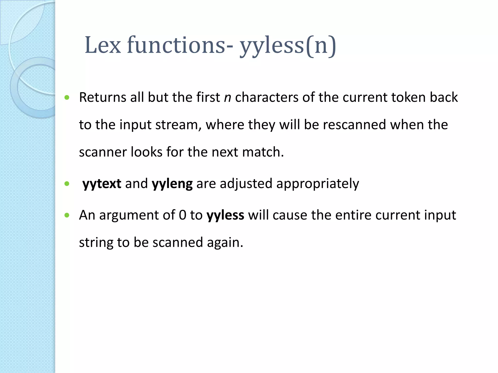 Lex functions- yyless(n)
   Returns all but the first n characters of the current token back
    to the input stream, where they will be rescanned when the
    scanner looks for the next match.

   yytext and yyleng are adjusted appropriately

   An argument of 0 to yyless will cause the entire current input
    string to be scanned again.
 