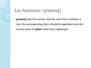 Lex functions- yymore()
   yymore() tells the scanner that the next time it matches a
    rule, the corresponding token should be appended onto the
    current value of yytext rather than replacing it.
 