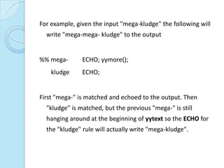 For example, given the input "mega-kludge" the following will
  write "mega-mega- kludge" to the output


%% mega-       ECHO; yymore();
    kludge     ECHO;


First "mega-" is matched and echoed to the output. Then
  "kludge" is matched, but the previous "mega-" is still
  hanging around at the beginning of yytext so the ECHO for
  the "kludge" rule will actually write "mega-kludge".
 