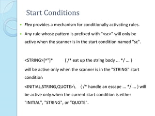 Start Conditions
   Flex provides a mechanism for conditionally activating rules.
   Any rule whose pattern is prefixed with "<sc>" will only be
    active when the scanner is in the start condition named "sc".


    <STRING>[^"]*        { /* eat up the string body ... */ ... }
    will be active only when the scanner is in the "STRING" start
    condition
    <INITIAL,STRING,QUOTE>. { /* handle an escape ... */ ... } will
    be active only when the current start condition is either
    "INITIAL", "STRING", or "QUOTE".
 
