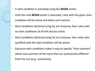    A start condition is activated using the BEGIN action.

   Until the next BEGIN action is executed, rules with the given start
    condition will be active and others are inactive.

   Start conditions declared using %s are inclusive, then rules with
    no start conditions at all will also be active.

   Start conditions declared using %x are inclusive, then only rules
    qualified with the start condition will be active.

   Exclusive start conditions make it easy to specify "mini-scanners"
    which scan portions of the input that are syntactically different
    from the rest (e.g., comments).
 