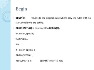 Begin
   BEGIN(0)       returns to the original state where only the rules with no
    start conditions are active.

   BEGIN(INITIAL) is equivalent to BEGIN(0).

    int enter_special;

    %x SPECIAL

    %%

    if ( enter_special )

    BEGIN(SPECIAL);

    <SPECIAL>[a-z]          {printf(“letter”);} %%
 