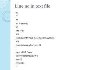 Line no in text file
%{
/*
*/
int lineno=1;
%}
line .*n
%%
{line} { printf("%5d %s",lineno++,yytext); }
%%
main(int argc, char*argv[])
{
extern FILE *yyin;
yyin=fopen(argv[1],"r");
yylex();
return 0;
}
 